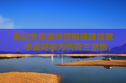 奥运女足赛场铿锵玫瑰绽放,中国姑娘力抗荷兰劲旅,书写热血篇章,奥运女足铿锵玫瑰力抗荷兰劲旅,书写热血篇章 奥运女足赛场铿锵玫瑰绽放,中国姑娘力抗荷兰劲旅,书写热血篇章,奥运女足铿锵玫瑰力抗荷兰劲旅,书写热血篇章