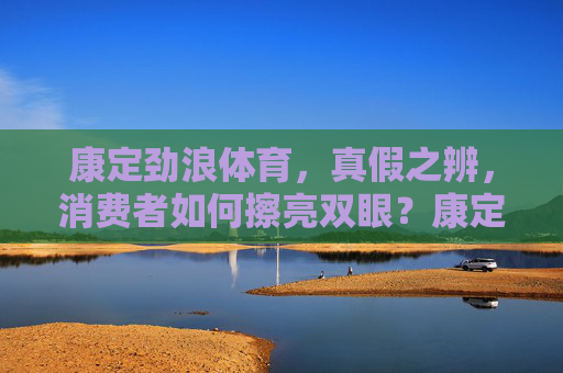 康定劲浪体育，真假之辨，消费者如何擦亮双眼？康定劲浪体育真假之辨，消费者如何擦亮双眼？