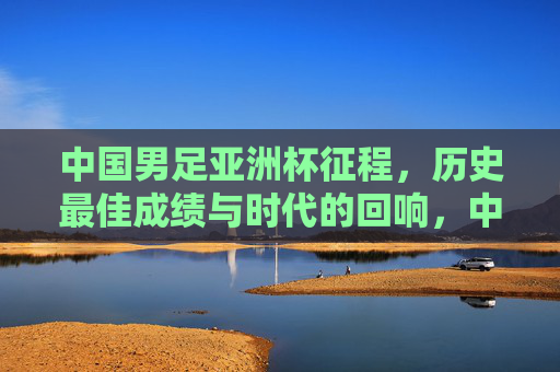 中国男足亚洲杯征程，历史最佳成绩与时代的回响，中国男足亚洲杯征程，历史最佳成绩的时代回响