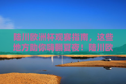 陆川欧洲杯观赛指南,这些地方助你嗨翻夏夜!陆川欧洲杯观赛指南,夏夜嗨看球攻略 陆川欧洲杯观赛指南,这些地方助你嗨翻夏夜!陆川欧洲杯观赛指南,夏夜嗨看球攻略