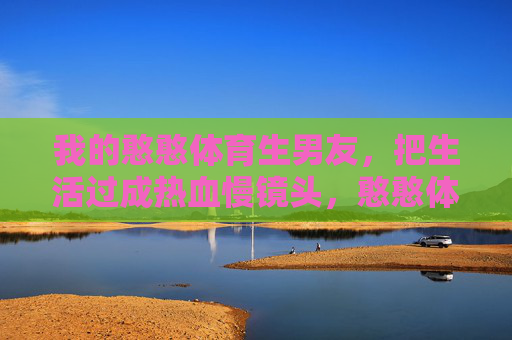 我的憨憨体育生男友,把生活过成热血慢镜头,憨憨体育生的热血慢镜头 我的憨憨体育生男友,把生活过成热血慢镜头,憨憨体育生的热血慢镜头