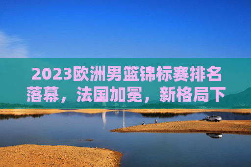 2023欧洲男篮锦标赛排名落幕,法国加冕,新格局下的欧洲篮球力量重估,2023欧锦赛落幕法国加冕 欧洲篮球力量格局重估 2023欧洲男篮锦标赛排名落幕,法国加冕,新格局下的欧洲篮球力量重估,2023欧锦赛落幕法国加冕 欧洲篮球力量格局重估