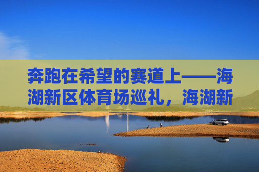 奔跑在希望的赛道上——海湖新区体育场巡礼,海湖新区体育场,希望的赛道巡礼 奔跑在希望的赛道上——海湖新区体育场巡礼,海湖新区体育场,希望的赛道巡礼