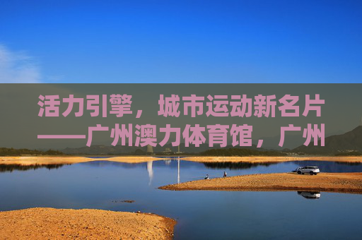 活力引擎,城市运动新名片——广州澳力体育馆,广州澳力体育馆,活力引擎,城市运动新名片 活力引擎,城市运动新名片——广州澳力体育馆,广州澳力体育馆,活力引擎,城市运动新名片