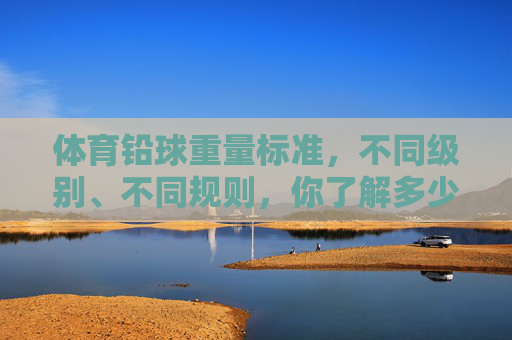 体育铅球重量标准,不同级别、不同规则,你了解多少?体育铅球重量标准,不同级别、规则,你了解多少? 体育铅球重量标准,不同级别、不同规则,你了解多少?体育铅球重量标准,不同级别、规则,你了解多少?