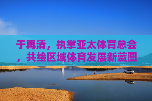 于再清,执掌亚太体育总会,共绘区域体育发展新蓝图,于再清执掌亚太体育总会 共绘区域体育发展新蓝图 于再清,执掌亚太体育总会,共绘区域体育发展新蓝图,于再清执掌亚太体育总会 共绘区域体育发展新蓝图