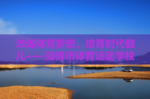 淬炼体育梦想,培育时代健儿——淄博市体育运动学校发展纪实,淬炼体育梦想,培育时代健儿——淄博市体育运动学校发展纪实 淬炼体育梦想,培育时代健儿——淄博市体育运动学校发展纪实,淬炼体育梦想,培育时代健儿——淄博市体育运动学校发展纪实