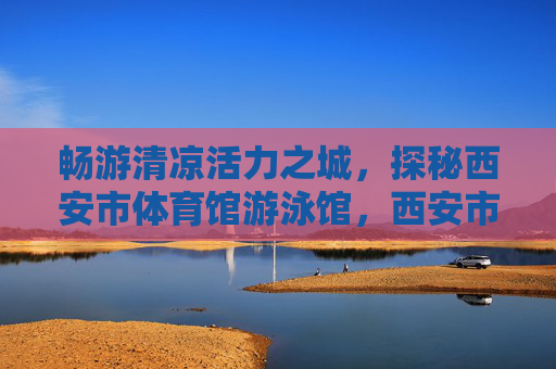 畅游清凉活力之城,探秘西安市体育馆游泳馆,西安市体育馆游泳馆,畅游清凉活力探秘 畅游清凉活力之城,探秘西安市体育馆游泳馆,西安市体育馆游泳馆,畅游清凉活力探秘