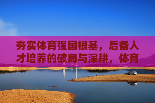 夯实体育强国根基，后备人才培养的破局与深耕，体育强国根基筑牢，后备人才培养破局深耕