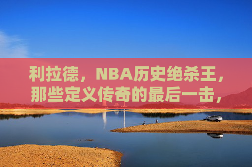 利拉德,NBA历史绝杀王,那些定义传奇的最后一击,利拉德,NBA历史绝杀王的传奇最后一击 利拉德,NBA历史绝杀王,那些定义传奇的最后一击,利拉德,NBA历史绝杀王的传奇最后一击