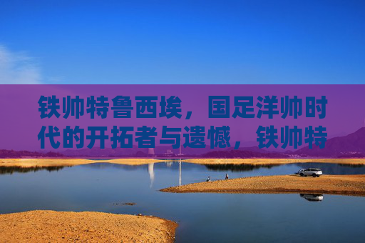 铁帅特鲁西埃,国足洋帅时代的开拓者与遗憾,铁帅特鲁西埃,国足洋帅时代的开拓者与遗憾 铁帅特鲁西埃,国足洋帅时代的开拓者与遗憾,铁帅特鲁西埃,国足洋帅时代的开拓者与遗憾