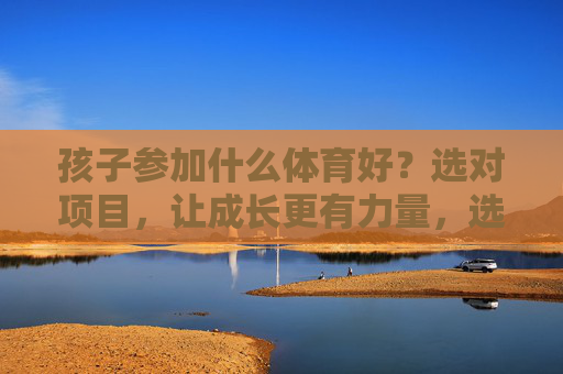 孩子参加什么体育好?选对项目,让成长更有力量,选对体育项目,孩子成长更有力量 孩子参加什么体育好?选对项目,让成长更有力量,选对体育项目,孩子成长更有力量