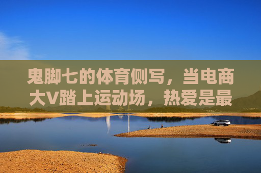 鬼脚七的体育侧写,当电商大V踏上运动场,热爱是最好的跨界通行证,鬼脚七体育侧写,热爱,跨界运动场的通行证 鬼脚七的体育侧写,当电商大V踏上运动场,热爱是最好的跨界通行证,鬼脚七体育侧写,热爱,跨界运动场的通行证