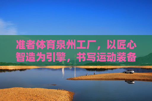 准者体育泉州工厂,以匠心智造为引擎,书写运动装备产业新篇章,匠心智造为引擎,准者体育泉州工厂书写运动装备产业新篇章 准者体育泉州工厂,以匠心智造为引擎,书写运动装备产业新篇章,匠心智造为引擎,准者体育泉州工厂书写运动装备产业新篇章