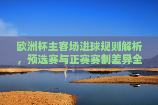 欧洲杯主客场进球规则解析，预选赛与正赛赛制差异全解析，欧洲杯主客场进球规则及预选赛与正赛赛制差异全解析