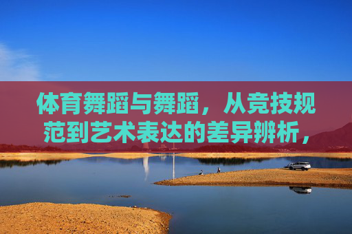 体育舞蹈与舞蹈,从竞技规范到艺术表达的差异辨析,体育舞蹈与舞蹈的竞技规范到艺术表达差异辨析 体育舞蹈与舞蹈,从竞技规范到艺术表达的差异辨析,体育舞蹈与舞蹈的竞技规范到艺术表达差异辨析