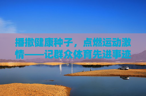 播撒健康种子，点燃运动激情——记群众体育先进事迹，播撒健康种子，点燃运动激情