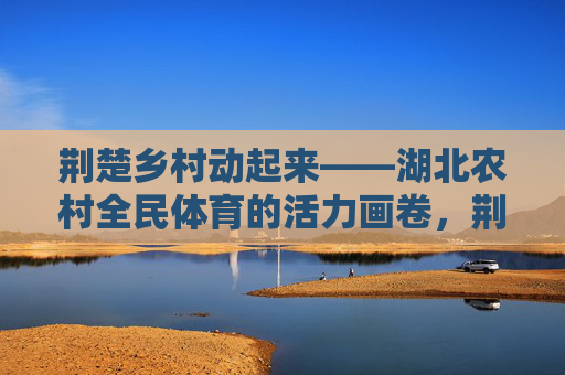 荆楚乡村动起来——湖北农村全民体育的活力画卷,荆楚乡村全民体育活力画卷 荆楚乡村动起来——湖北农村全民体育的活力画卷,荆楚乡村全民体育活力画卷
