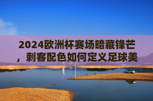 2024欧洲杯赛场暗藏锋芒,刺客配色如何定义足球美学新潮流?2024欧洲杯,刺客配色定义足球美学新潮流 2024欧洲杯赛场暗藏锋芒,刺客配色如何定义足球美学新潮流?2024欧洲杯,刺客配色定义足球美学新潮流