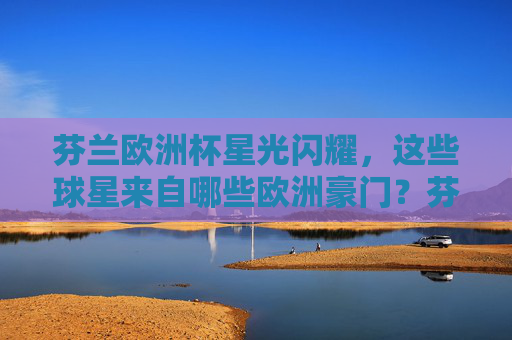 芬兰欧洲杯星光闪耀，这些球星来自哪些欧洲豪门？芬兰欧洲杯星光闪耀，球星来自哪些欧洲豪门？
