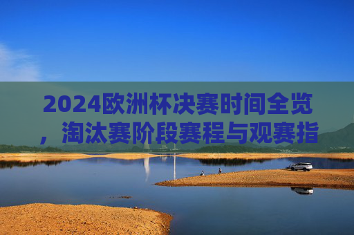 2024欧洲杯决赛时间全览,淘汰赛阶段赛程与观赛指南,2024欧洲杯淘汰赛赛程、决赛时间全览与观赛指南 2024欧洲杯决赛时间全览,淘汰赛阶段赛程与观赛指南,2024欧洲杯淘汰赛赛程、决赛时间全览与观赛指南