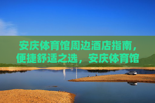 安庆体育馆周边酒店指南,便捷舒适之选,安庆体育馆周边便捷舒适酒店指南 安庆体育馆周边酒店指南,便捷舒适之选,安庆体育馆周边便捷舒适酒店指南