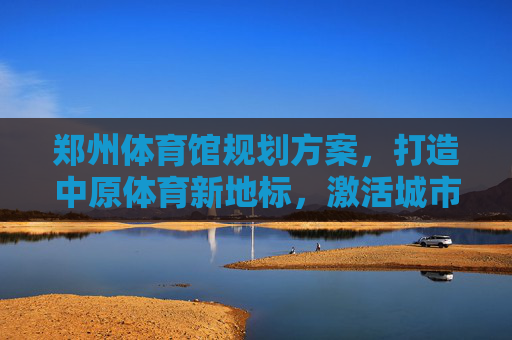 郑州体育馆规划方案,打造中原体育新地标,激活城市文体新动能,郑州体育馆规划,打造中原体育新地标 激活城市文体新动能 郑州体育馆规划方案,打造中原体育新地标,激活城市文体新动能,郑州体育馆规划,打造中原体育新地标 激活城市文体新动能