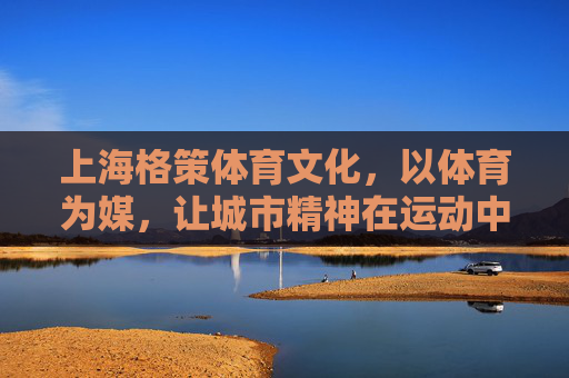 上海格策体育文化,以体育为媒,让城市精神在运动中生长,体育为媒,城市精神在运动中生长 上海格策体育文化,以体育为媒,让城市精神在运动中生长,体育为媒,城市精神在运动中生长