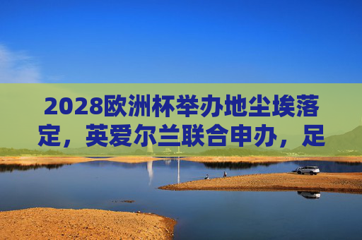 2028欧洲杯举办地尘埃落定,英爱尔兰联合申办,足球盛宴将燃爆英伦,2028欧洲杯,英爱尔兰联合申办,足球盛宴将燃爆英伦 2028欧洲杯举办地尘埃落定,英爱尔兰联合申办,足球盛宴将燃爆英伦,2028欧洲杯,英爱尔兰联合申办,足球盛宴将燃爆英伦