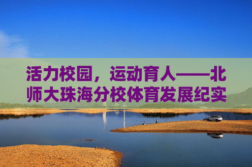 活力校园,运动育人——北师大珠海分校体育发展纪实,活力校园运动育人,北师大珠海分校体育发展纪实 活力校园,运动育人——北师大珠海分校体育发展纪实,活力校园运动育人,北师大珠海分校体育发展纪实