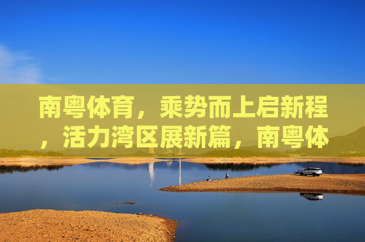 南粤体育,乘势而上启新程,活力湾区展新篇,南粤体育乘势启新程 活力湾区展新篇 南粤体育,乘势而上启新程,活力湾区展新篇,南粤体育乘势启新程 活力湾区展新篇