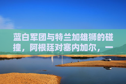 蓝白军团与特兰加雄狮的碰撞,阿根廷对塞内加尔,一场力量与技艺的对话,蓝白军团对决特兰加雄狮,力量与技艺的碰撞 蓝白军团与特兰加雄狮的碰撞,阿根廷对塞内加尔,一场力量与技艺的对话,蓝白军团对决特兰加雄狮,力量与技艺的碰撞