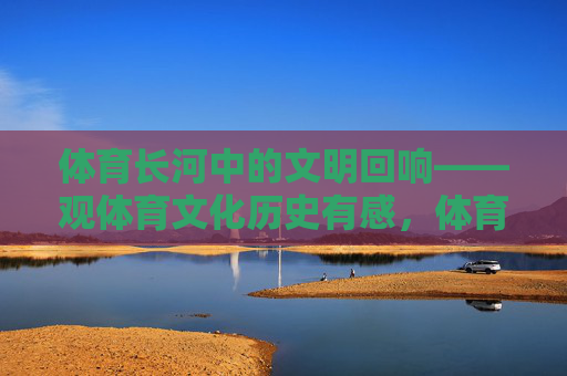 体育长河中的文明回响——观体育文化历史有感,体育长河中的文明回响 体育长河中的文明回响——观体育文化历史有感,体育长河中的文明回响