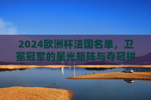 2024欧洲杯法国名单,卫冕冠军的星光矩阵与夺冠拼图,2024欧洲杯法国名单,卫冕冠军星光矩阵与夺冠拼图 2024欧洲杯法国名单,卫冕冠军的星光矩阵与夺冠拼图,2024欧洲杯法国名单,卫冕冠军星光矩阵与夺冠拼图