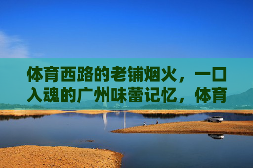 体育西路的老铺烟火，一口入魂的广州味蕾记忆，体育西路老铺烟火，广州味蕾一口入魂