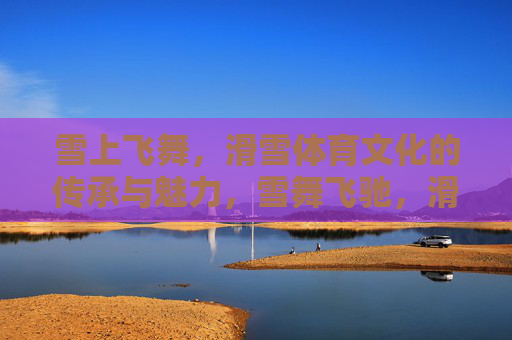 雪上飞舞,滑雪体育文化的传承与魅力,雪舞飞驰,滑雪体育文化的传承与魅力 雪上飞舞,滑雪体育文化的传承与魅力,雪舞飞驰,滑雪体育文化的传承与魅力