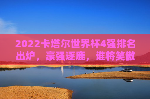2022卡塔尔世界杯4强排名出炉，豪强逐鹿，谁将笑傲最终巅峰？