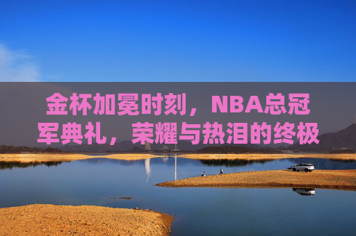金杯加冕时刻，NBA总冠军典礼，荣耀与热泪的终极交响，金杯加冕，NBA总冠军荣耀与热泪的终极交响