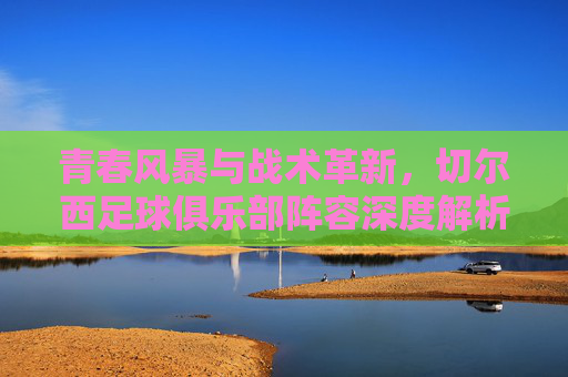 青春风暴与战术革新,切尔西足球俱乐部阵容深度解析,青春风暴与战术革新,切尔西阵容深度解析 青春风暴与战术革新,切尔西足球俱乐部阵容深度解析,青春风暴与战术革新,切尔西阵容深度解析
