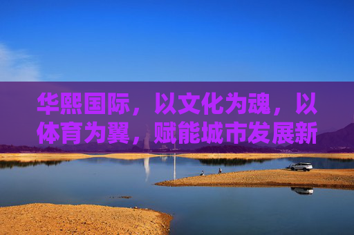 华熙国际,以文化为魂,以体育为翼,赋能城市发展新篇章,文化为魂体育为翼 华熙国际赋能城市发展新篇章 华熙国际,以文化为魂,以体育为翼,赋能城市发展新篇章,文化为魂体育为翼 华熙国际赋能城市发展新篇章