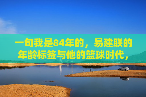 一句我是84年的,易建联的年龄标签与他的篮球时代,易建联,84年标签与他的篮球时代 一句我是84年的,易建联的年龄标签与他的篮球时代,易建联,84年标签与他的篮球时代
