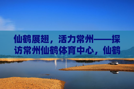 仙鹤展翅,活力常州——探访常州仙鹤体育中心,仙鹤展翅,活力常州——常州仙鹤体育中心 仙鹤展翅,活力常州——探访常州仙鹤体育中心,仙鹤展翅,活力常州——常州仙鹤体育中心