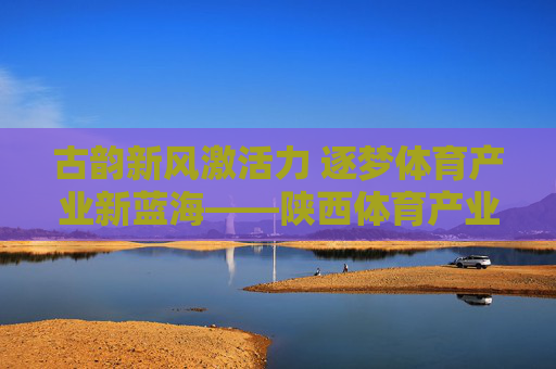 古韵新风激活力 逐梦体育产业新蓝海——陕西体育产业发展之路,古韵新风激活力 逐梦体育产业新蓝海 古韵新风激活力 逐梦体育产业新蓝海——陕西体育产业发展之路,古韵新风激活力 逐梦体育产业新蓝海