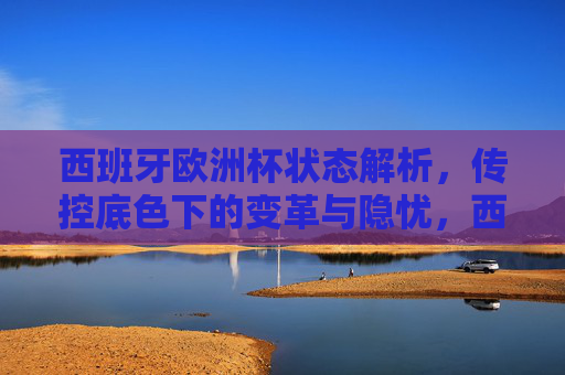 西班牙欧洲杯状态解析,传控底色下的变革与隐忧,西班牙欧洲杯,传控底色下的变革与隐忧 西班牙欧洲杯状态解析,传控底色下的变革与隐忧,西班牙欧洲杯,传控底色下的变革与隐忧