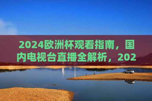 2024欧洲杯观看指南,国内电视台直播全解析,2024欧洲杯观看指南,国内电视台直播全解析 2024欧洲杯观看指南,国内电视台直播全解析,2024欧洲杯观看指南,国内电视台直播全解析