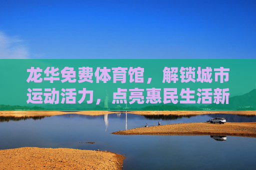 龙华免费体育馆，解锁城市运动活力，点亮惠民生活新图景，龙华免费体育馆，解锁城市运动活力，点亮惠民生活新图景