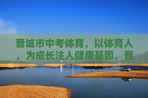 晋城市中考体育,以体育人,为成长注入健康基因,晋城中考体育,以体育人,植健康成长基因 晋城市中考体育,以体育人,为成长注入健康基因,晋城中考体育,以体育人,植健康成长基因