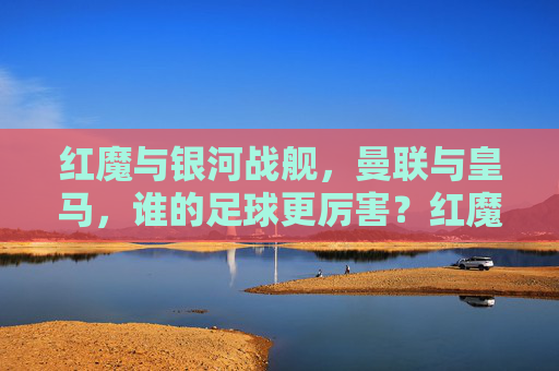 红魔与银河战舰,曼联与皇马,谁的足球更厉害?红魔曼联 vs 银河战舰皇马,谁的足球更厉害? 红魔与银河战舰,曼联与皇马,谁的足球更厉害?红魔曼联 vs 银河战舰皇马,谁的足球更厉害?