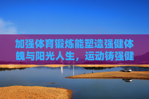 加强体育锻炼能塑造强健体魄与阳光人生,运动铸强健体魄,育阳光人生 加强体育锻炼能塑造强健体魄与阳光人生,运动铸强健体魄,育阳光人生