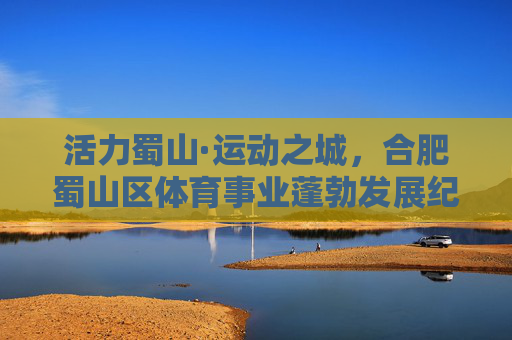 活力蜀山·运动之城,合肥蜀山区体育事业蓬勃发展纪实,活力蜀山·运动之城,体育事业蓬勃发展 活力蜀山·运动之城,合肥蜀山区体育事业蓬勃发展纪实,活力蜀山·运动之城,体育事业蓬勃发展